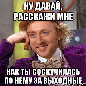 ну давай, расскажи мне как ты соскучилась по нему за выходные, Мем Ну давай расскажи (Вилли Вонка)