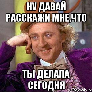 Ну давай расскажи мне,что Ты делала сегодня, Мем Ну давай расскажи (Вилли Вонка)