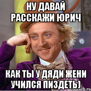 Ну давай расскажи Юрич Как ты у Дяди Жени учился пиздеть), Мем Ну давай расскажи (Вилли Вонка)