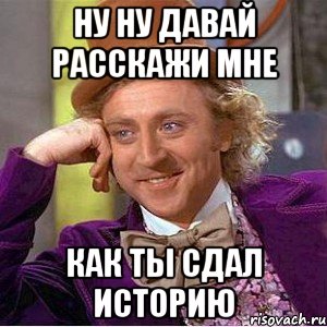 Ну ну давай расскажи мне Как ты сдал историю, Мем Ну давай расскажи (Вилли Вонка)