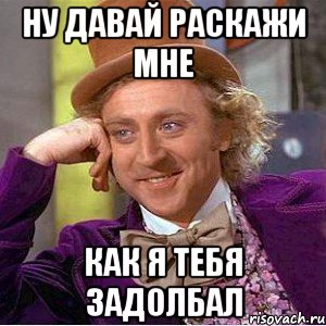 ну давай раскажи мне как я тебя задолбал, Мем Ну давай расскажи (Вилли Вонка)