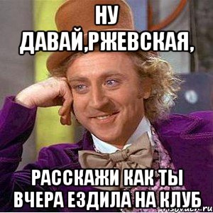 Ну давай,Ржевская, расскажи как ты вчера ездила на клуб, Мем Ну давай расскажи (Вилли Вонка)