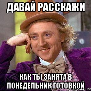 давай расскажи как ты занята в понедельник готовкой, Мем Ну давай расскажи (Вилли Вонка)