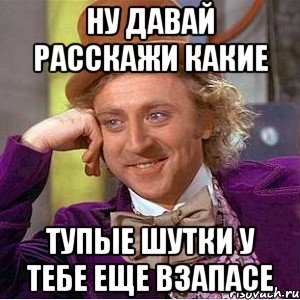 Ну давай расскажи какие Тупые шутки у тебе еще взапасе, Мем Ну давай расскажи (Вилли Вонка)