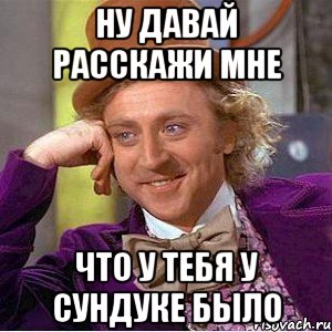 ну давай расскажи мне что у тебя у сундуке было, Мем Ну давай расскажи (Вилли Вонка)