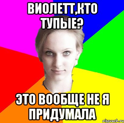Виолетт,кто тупые? Это вообще не я придумала