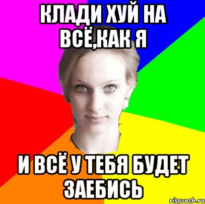 клади хуй на всё,как я и всё у тебя будет заебись