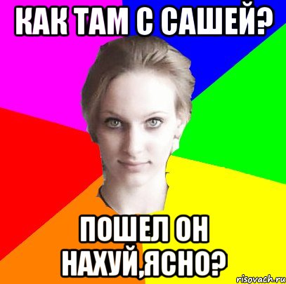 как там с Сашей? пошел он нахуй,ясно?