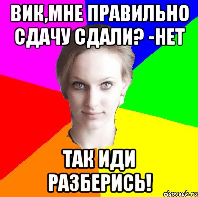Вик,мне правильно сдачу сдали? -Нет Так иди разберись!