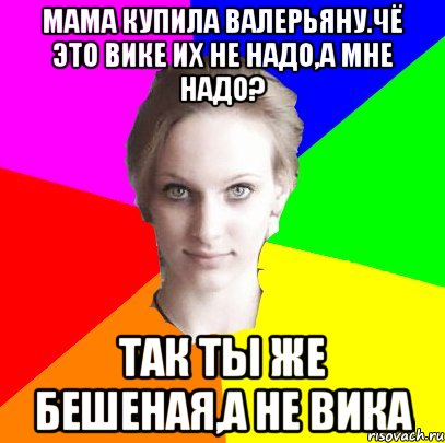 Мама купила валерьяну.Чё это Вике их не надо,а мне надо? Так ты же бешеная,а не Вика