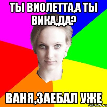 Ты Виолетта,а ты Вика,да? Ваня,заебал уже
