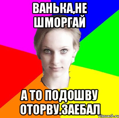 Ванька,не шморгай а то подошву оторву.заебал