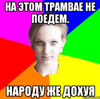 на этом трамвае не поедем. народу же дохуя
