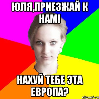 Юля,приезжай к нам! нахуй тебе эта Европа?