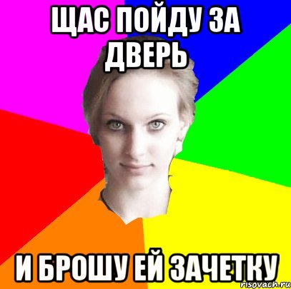 щас пойду за дверь и брошу ей зачетку