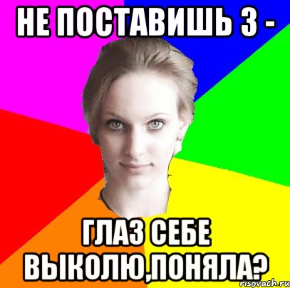 не поставишь 3 - глаз себе выколю,поняла?