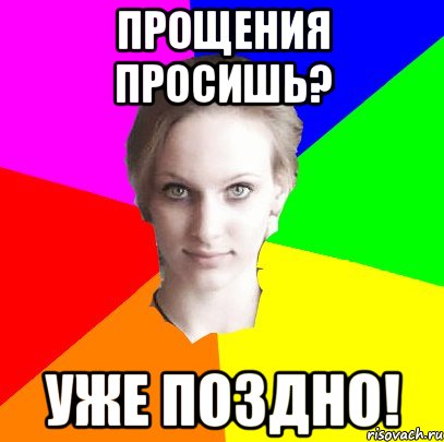 Прощения просишь? УЖЕ ПОЗДНО!