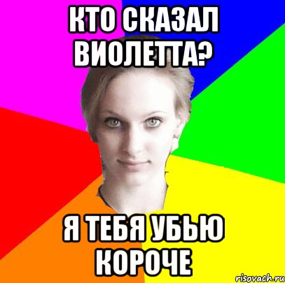 Кто сказал Виолетта? Я тебя убью короче