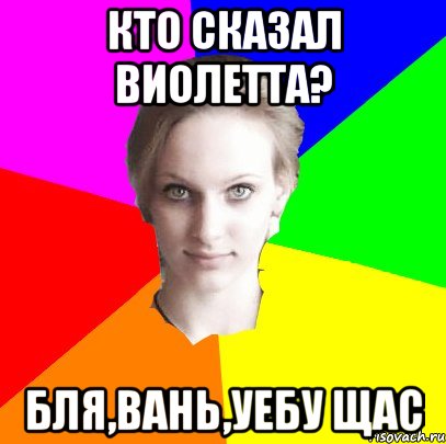 Кто сказал Виолетта? Бля,Вань,уебу щас