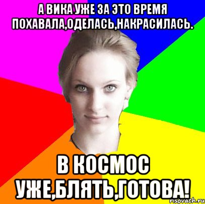 а Вика уже за это время похавала,оделась,накрасилась. в космос уже,блять,готова!