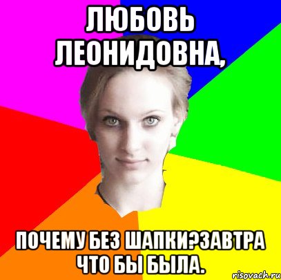 Любовь Леонидовна, почему без шапки?завтра что бы была.