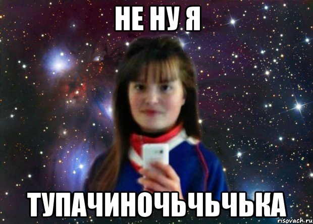 НЕ НУ Я ТУПАЧИНОЧЬЧЬЧЬКА