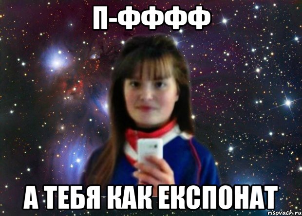 П-ФФФФ А ТЕБЯ КАК ЕКСПОНАТ