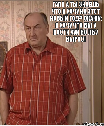 Галя а ты знаешь что я хочу на этот новый год? Скажу: Я хочу что бы у Кости хуй во лбу вырос!