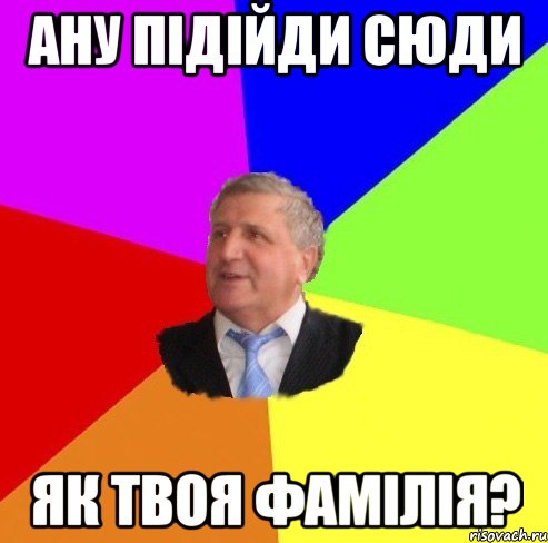 ану підійди сюди як твоя фамілія?