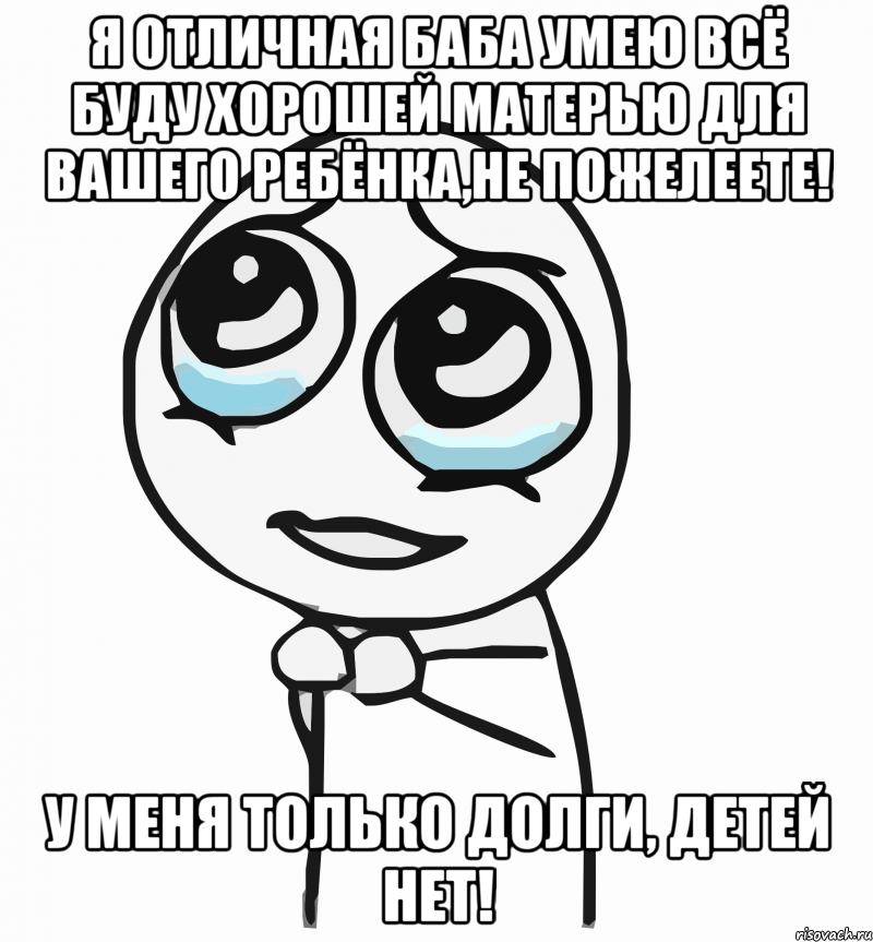 я отличная баба умею всё буду хорошей матерью для вашего ребёнка,не пожелеете! у меня только долги, детей нет!, Мем  ну пожалуйста (please)