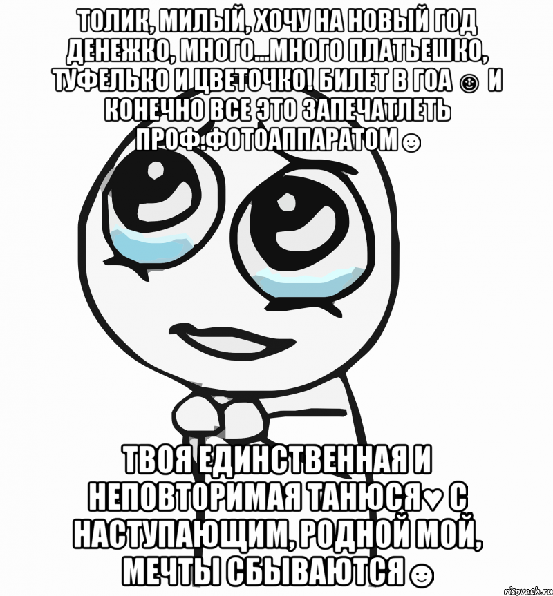 Толик, милый, хочу на Новый год денежко, много...много платьешко, туфелько и цветочко! Билет в ГОА ☺ И конечно все это запечатлеть проф.фотоаппаратом☻ Твоя единственная и неповторимая Танюся♥ С наступающим, родной мой, мечты сбываются☻, Мем  ну пожалуйста (please)