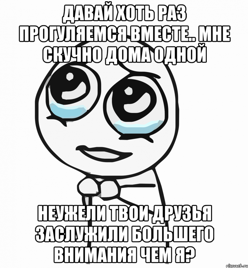 Давай хоть раз прогуляемся вместе.. Мне скучно дома одной Неужели твои друзья заслужили большего внимания чем я?, Мем  ну пожалуйста (please)