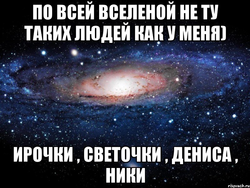 По всей вселеной не ту таких людей как у меня) Ирочки , светочки , Дениса , Ники, Мем Вселенная