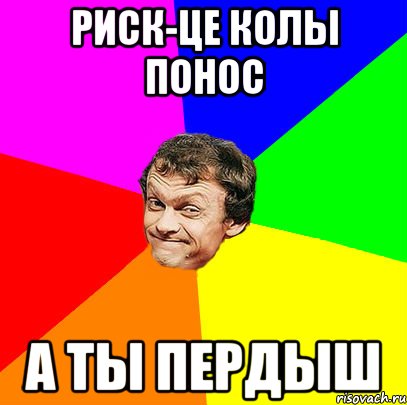 риск-це колы понос а ты пердыш