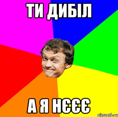 ти дибіл а я нєєє