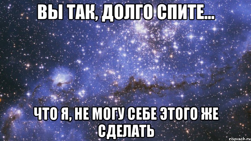 вы так, долго спите... что я, не могу себе этого же сделать