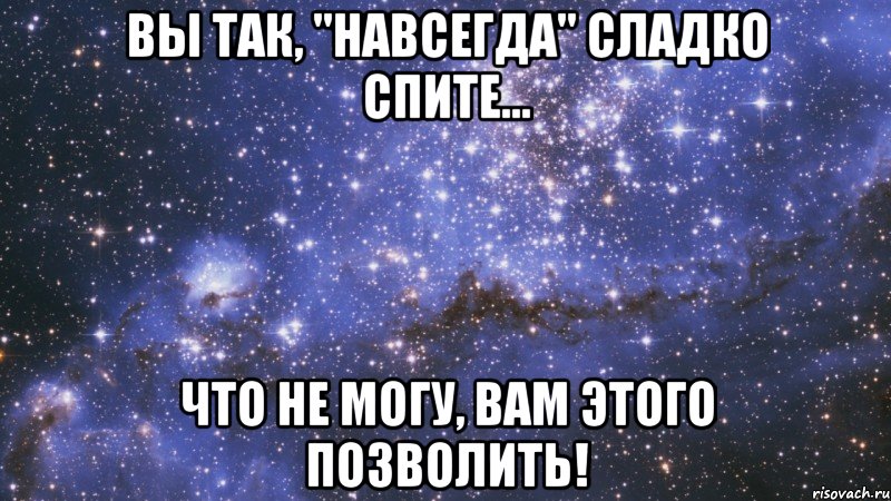 вы так, "навсегда" сладко спите... что не могу, вам этого позволить!