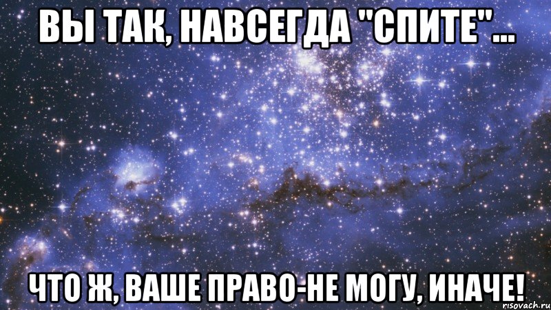 вы так, навсегда "спите"... что ж, ваше право-не могу, иначе!