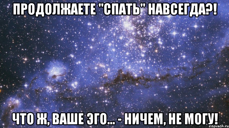 продолжаете "спать" навсегда?! что ж, ваше эго... - ничем, не могу!