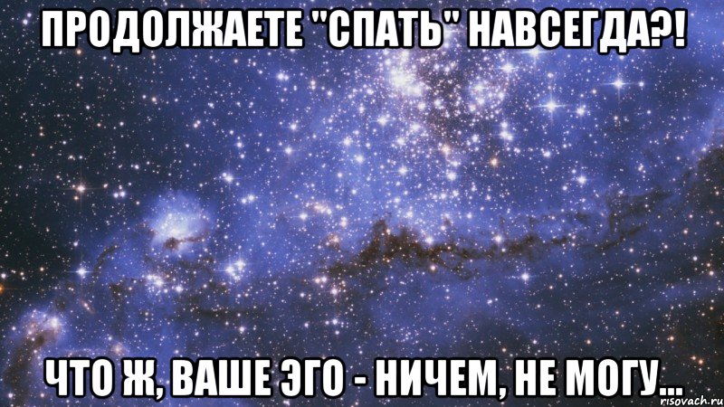 продолжаете "спать" навсегда?! что ж, ваше эго - ничем, не могу...