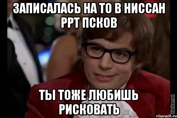 записалась на ТО в Ниссан РРТ псков ты тоже любишь рисковать, Мем Остин Пауэрс (я тоже люблю рисковать)