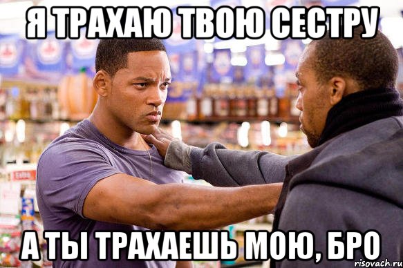 я трахаю твою сестру а ты трахаешь мою, бро