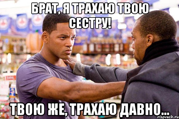 брат, я трахаю твою сестру! твою же, трахаю давно...