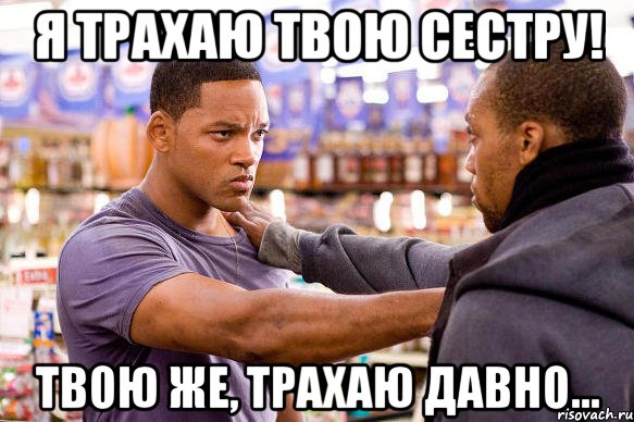 я трахаю твою сестру! твою же, трахаю давно...