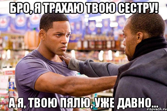 бро, я трахаю твою сестру! а я, твою пялю, уже давно...