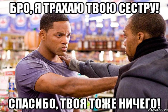 бро, я трахаю твою сестру! спасибо, твоя тоже ничего!