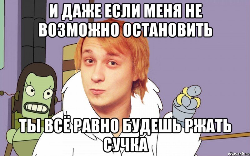 И даже если меня не возможно остановить ты всё равно будешь ржать сучка