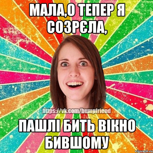 мала,о тепер я созрєла, пашлі бить вікно бившому