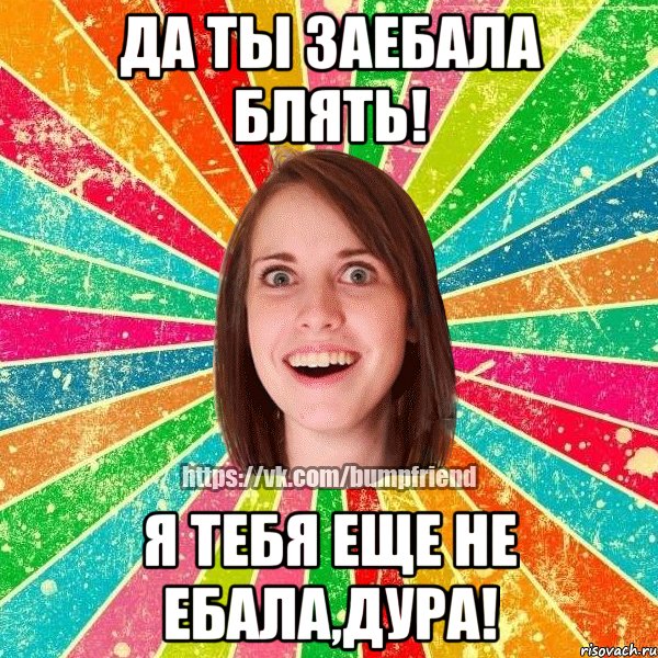 Да ты заебала блять! Я тебя еще не ебала,дура!