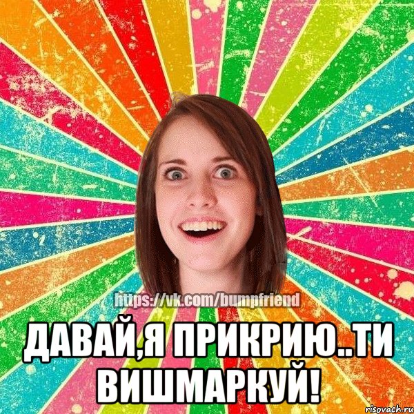  Давай,я прикрию..ти вишмаркуй!